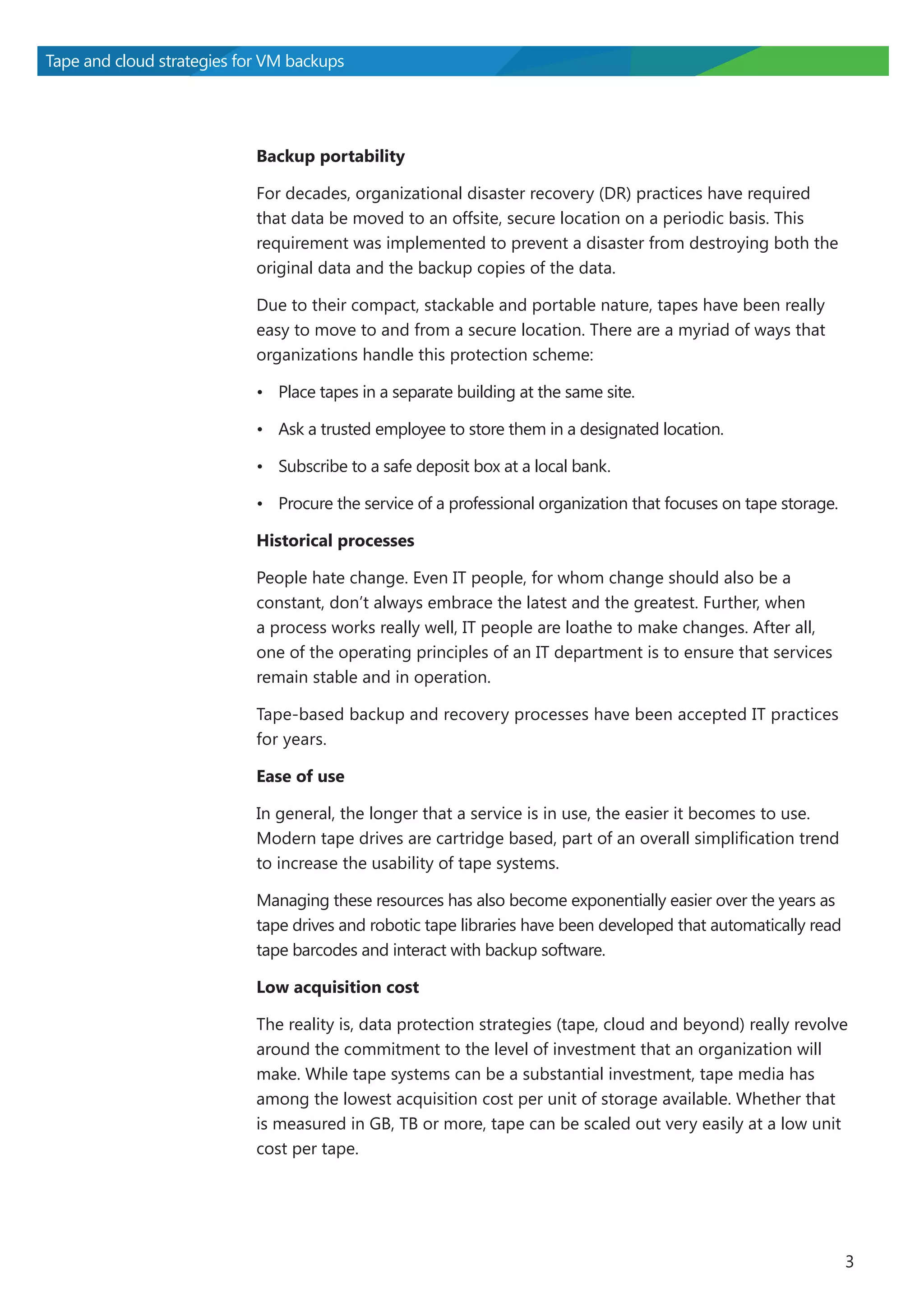 Tape and cloud strategies for VM backups

Backup portability
For decades, organizational disaster recovery (DR) practices have required
that data be moved to an offsite, secure location on a periodic basis. This
requirement was implemented to prevent a disaster from destroying both the
original data and the backup copies of the data.
Due to their compact, stackable and portable nature, tapes have been really
easy to move to and from a secure location. There are a myriad of ways that
organizations handle this protection scheme:
•	 Place tapes in a separate building at the same site.
•	 Ask a trusted employee to store them in a designated location.
•	 Subscribe to a safe deposit box at a local bank.
•	 Procure the service of a professional organization that focuses on tape storage.
Historical processes
People hate change. Even IT people, for whom change should also be a
constant, don’t always embrace the latest and the greatest. Further, when
a process works really well, IT people are loathe to make changes. After all,
one of the operating principles of an IT department is to ensure that services
remain stable and in operation.
Tape-based backup and recovery processes have been accepted IT practices
for years.
Ease of use
In general, the longer that a service is in use, the easier it becomes to use.
Modern tape drives are cartridge based, part of an overall simplification trend
to increase the usability of tape systems.
Managing these resources has also become exponentially easier over the years as
tape drives and robotic tape libraries have been developed that automatically read
tape barcodes and interact with backup software.
Low acquisition cost
The reality is, data protection strategies (tape, cloud and beyond) really revolve
around the commitment to the level of investment that an organization will
make. While tape systems can be a substantial investment, tape media has
among the lowest acquisition cost per unit of storage available. Whether that
is measured in GB, TB or more, tape can be scaled out very easily at a low unit
cost per tape.

3

 
