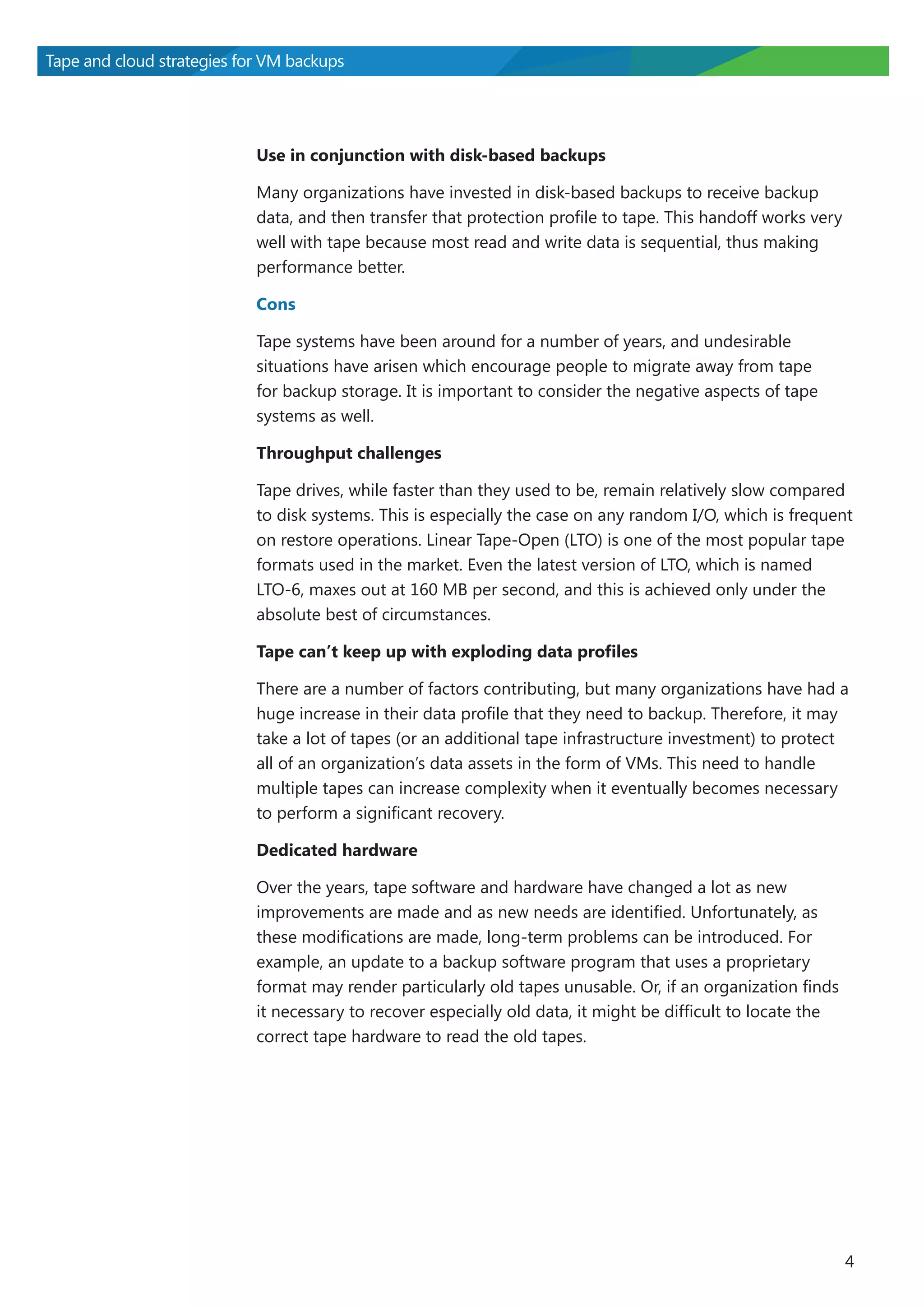 Tape and cloud strategies for VM backups

Use in conjunction with disk-based backups
Many organizations have invested in disk-based backups to receive backup
data, and then transfer that protection profile to tape. This handoff works very
well with tape because most read and write data is sequential, thus making
performance better.
Cons
Tape systems have been around for a number of years, and undesirable
situations have arisen which encourage people to migrate away from tape
for backup storage. It is important to consider the negative aspects of tape
systems as well.
Throughput challenges
Tape drives, while faster than they used to be, remain relatively slow compared
to disk systems. This is especially the case on any random I/O, which is frequent
on restore operations. Linear Tape-Open (LTO) is one of the most popular tape
formats used in the market. Even the latest version of LTO, which is named
LTO-6, maxes out at 160 MB per second, and this is achieved only under the
absolute best of circumstances.
Tape can’t keep up with exploding data profiles
There are a number of factors contributing, but many organizations have had a
huge increase in their data profile that they need to backup. Therefore, it may
take a lot of tapes (or an additional tape infrastructure investment) to protect
all of an organization’s data assets in the form of VMs. This need to handle
multiple tapes can increase complexity when it eventually becomes necessary
to perform a significant recovery.
Dedicated hardware
Over the years, tape software and hardware have changed a lot as new
improvements are made and as new needs are identified. Unfortunately, as
these modifications are made, long-term problems can be introduced. For
example, an update to a backup software program that uses a proprietary
format may render particularly old tapes unusable. Or, if an organization finds
it necessary to recover especially old data, it might be difficult to locate the
correct tape hardware to read the old tapes.

4

 