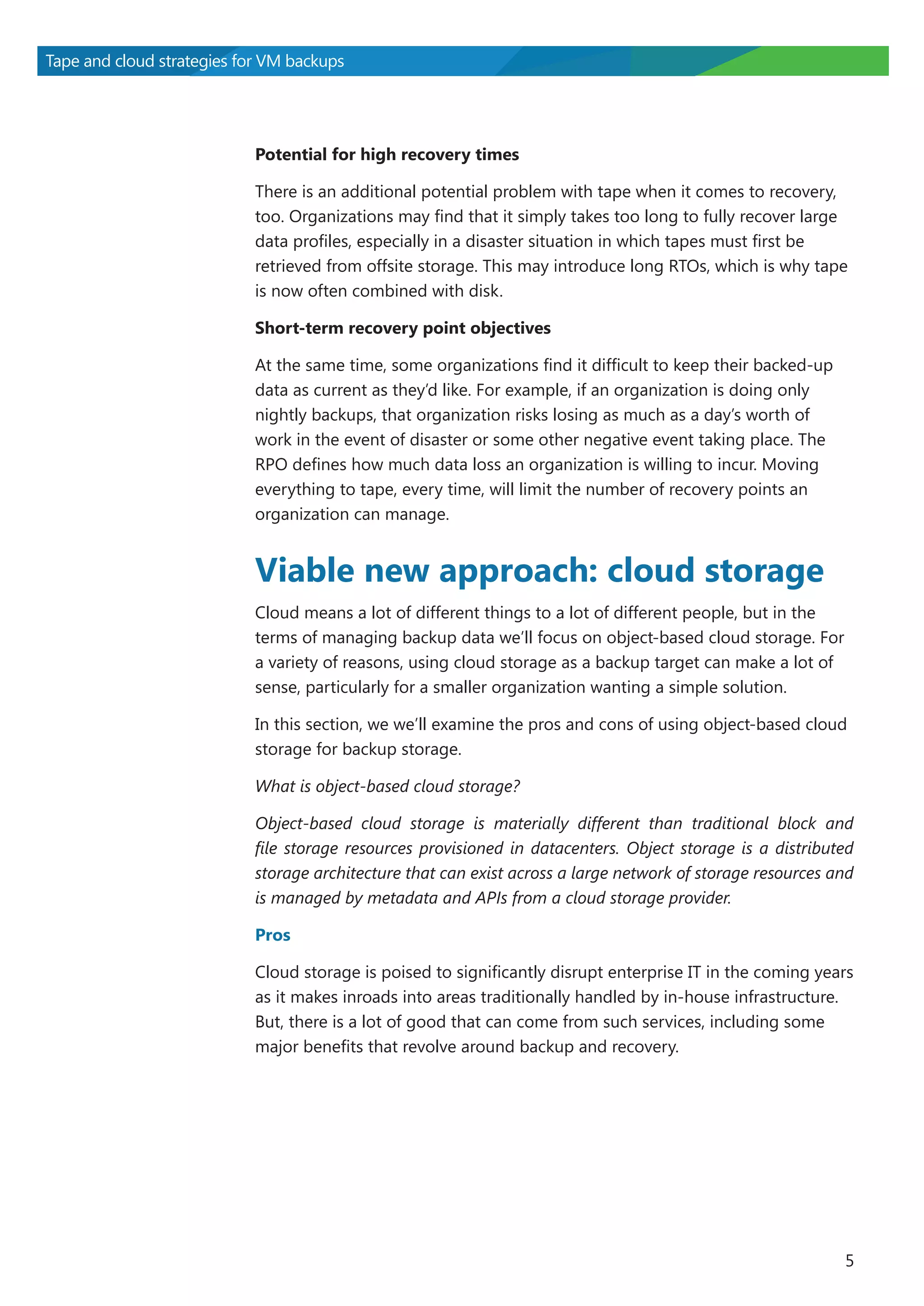 Tape and cloud strategies for VM backups

Potential for high recovery times
There is an additional potential problem with tape when it comes to recovery,
too. Organizations may find that it simply takes too long to fully recover large
data profiles, especially in a disaster situation in which tapes must first be
retrieved from offsite storage. This may introduce long RTOs, which is why tape
is now often combined with disk.
Short-term recovery point objectives
At the same time, some organizations find it difficult to keep their backed-up
data as current as they’d like. For example, if an organization is doing only
nightly backups, that organization risks losing as much as a day’s worth of
work in the event of disaster or some other negative event taking place. The
RPO defines how much data loss an organization is willing to incur. Moving
everything to tape, every time, will limit the number of recovery points an
organization can manage.

Viable new approach: cloud storage
Cloud means a lot of different things to a lot of different people, but in the
terms of managing backup data we’ll focus on object-based cloud storage. For
a variety of reasons, using cloud storage as a backup target can make a lot of
sense, particularly for a smaller organization wanting a simple solution.
In this section, we we’ll examine the pros and cons of using object-based cloud
storage for backup storage.
What is object-based cloud storage?
Object-based cloud storage is materially different than traditional block and
file storage resources provisioned in datacenters. Object storage is a distributed
storage architecture that can exist across a large network of storage resources and
is managed by metadata and APIs from a cloud storage provider.
Pros
Cloud storage is poised to significantly disrupt enterprise IT in the coming years
as it makes inroads into areas traditionally handled by in-house infrastructure.
But, there is a lot of good that can come from such services, including some
major benefits that revolve around backup and recovery.

5

 