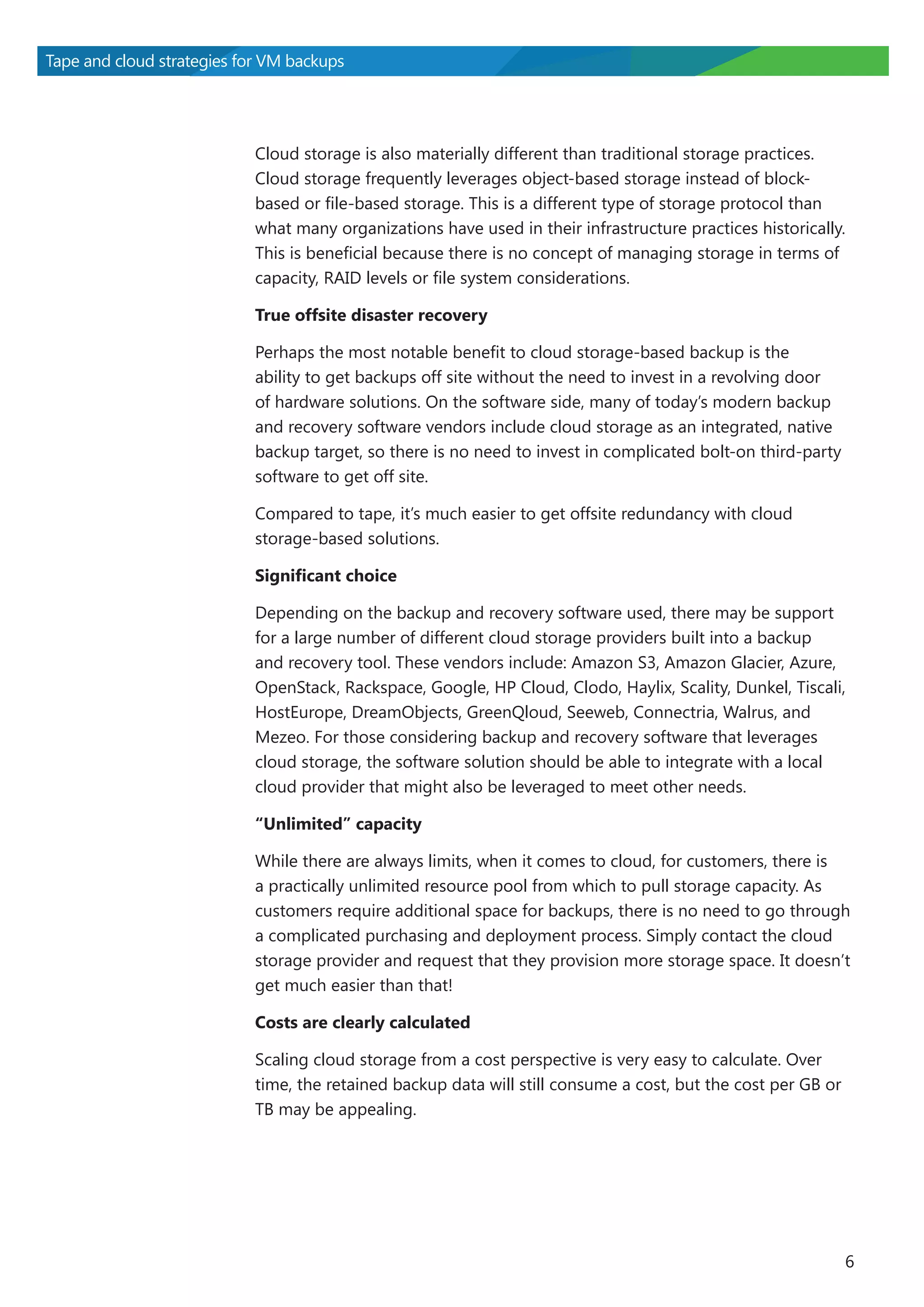 Tape and cloud strategies for VM backups

Cloud storage is also materially different than traditional storage practices.
Cloud storage frequently leverages object-based storage instead of blockbased or file-based storage. This is a different type of storage protocol than
what many organizations have used in their infrastructure practices historically.
This is beneficial because there is no concept of managing storage in terms of
capacity, RAID levels or file system considerations.
True offsite disaster recovery
Perhaps the most notable benefit to cloud storage-based backup is the
ability to get backups off site without the need to invest in a revolving door
of hardware solutions. On the software side, many of today’s modern backup
and recovery software vendors include cloud storage as an integrated, native
backup target, so there is no need to invest in complicated bolt-on third-party
software to get off site.
Compared to tape, it’s much easier to get offsite redundancy with cloud
storage-based solutions.
Significant choice
Depending on the backup and recovery software used, there may be support
for a large number of different cloud storage providers built into a backup
and recovery tool. These vendors include: Amazon S3, Amazon Glacier, Azure,
OpenStack, Rackspace, Google, HP Cloud, Clodo, Haylix, Scality, Dunkel, Tiscali,
HostEurope, DreamObjects, GreenQloud, Seeweb, Connectria, Walrus, and
Mezeo. For those considering backup and recovery software that leverages
cloud storage, the software solution should be able to integrate with a local
cloud provider that might also be leveraged to meet other needs.
“Unlimited” capacity
While there are always limits, when it comes to cloud, for customers, there is
a practically unlimited resource pool from which to pull storage capacity. As
customers require additional space for backups, there is no need to go through
a complicated purchasing and deployment process. Simply contact the cloud
storage provider and request that they provision more storage space. It doesn’t
get much easier than that!
Costs are clearly calculated
Scaling cloud storage from a cost perspective is very easy to calculate. Over
time, the retained backup data will still consume a cost, but the cost per GB or
TB may be appealing.

6

 