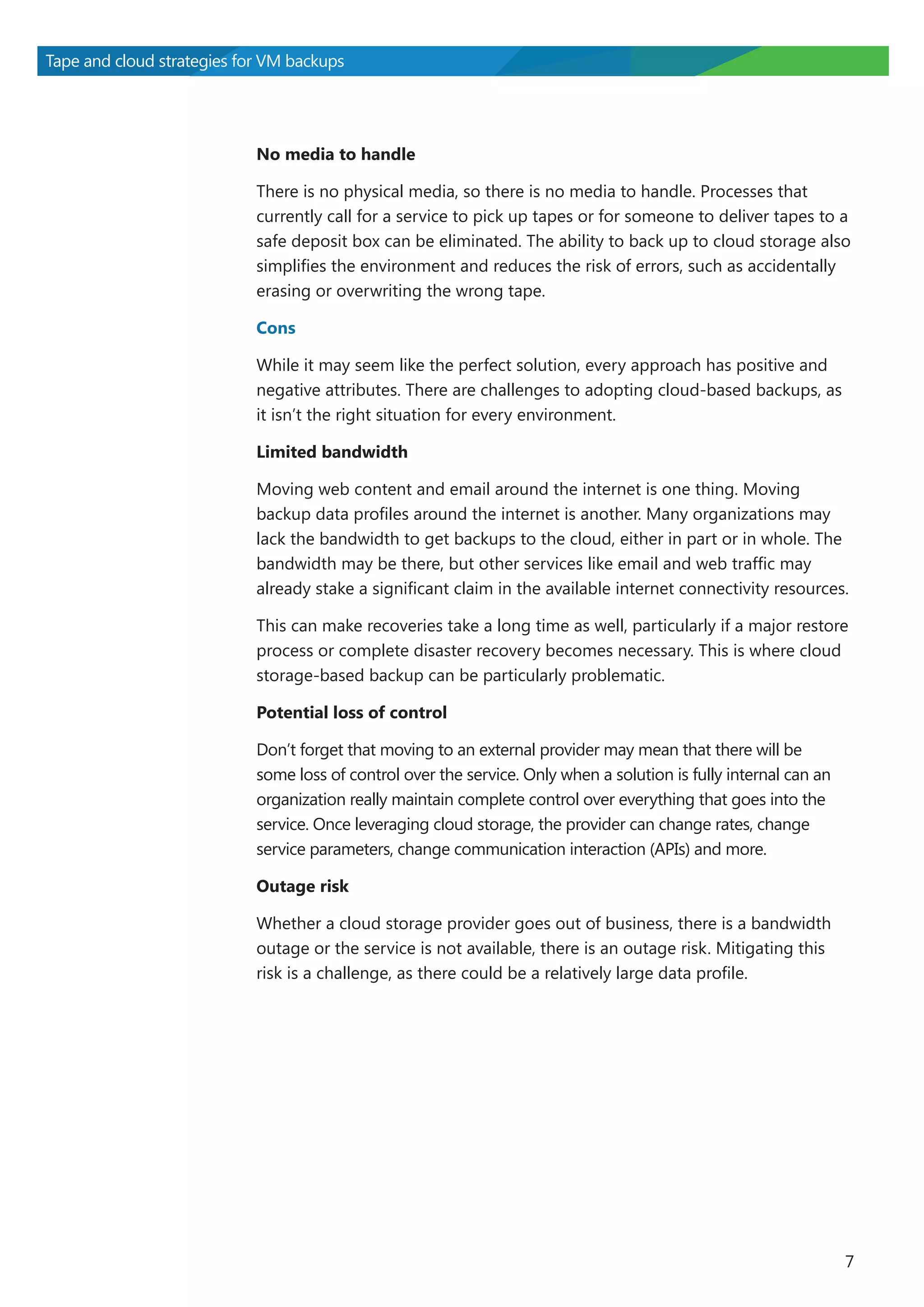 Tape and cloud strategies for VM backups

No media to handle
There is no physical media, so there is no media to handle. Processes that
currently call for a service to pick up tapes or for someone to deliver tapes to a
safe deposit box can be eliminated. The ability to back up to cloud storage also
simplifies the environment and reduces the risk of errors, such as accidentally
erasing or overwriting the wrong tape.
Cons
While it may seem like the perfect solution, every approach has positive and
negative attributes. There are challenges to adopting cloud-based backups, as
it isn’t the right situation for every environment.
Limited bandwidth
Moving web content and email around the internet is one thing. Moving
backup data profiles around the internet is another. Many organizations may
lack the bandwidth to get backups to the cloud, either in part or in whole. The
bandwidth may be there, but other services like email and web traffic may
already stake a significant claim in the available internet connectivity resources.
This can make recoveries take a long time as well, particularly if a major restore
process or complete disaster recovery becomes necessary. This is where cloud
storage-based backup can be particularly problematic.
Potential loss of control
Don’t forget that moving to an external provider may mean that there will be
some loss of control over the service. Only when a solution is fully internal can an
organization really maintain complete control over everything that goes into the
service. Once leveraging cloud storage, the provider can change rates, change
service parameters, change communication interaction (APIs) and more.
Outage risk
Whether a cloud storage provider goes out of business, there is a bandwidth
outage or the service is not available, there is an outage risk. Mitigating this
risk is a challenge, as there could be a relatively large data profile.

7

 