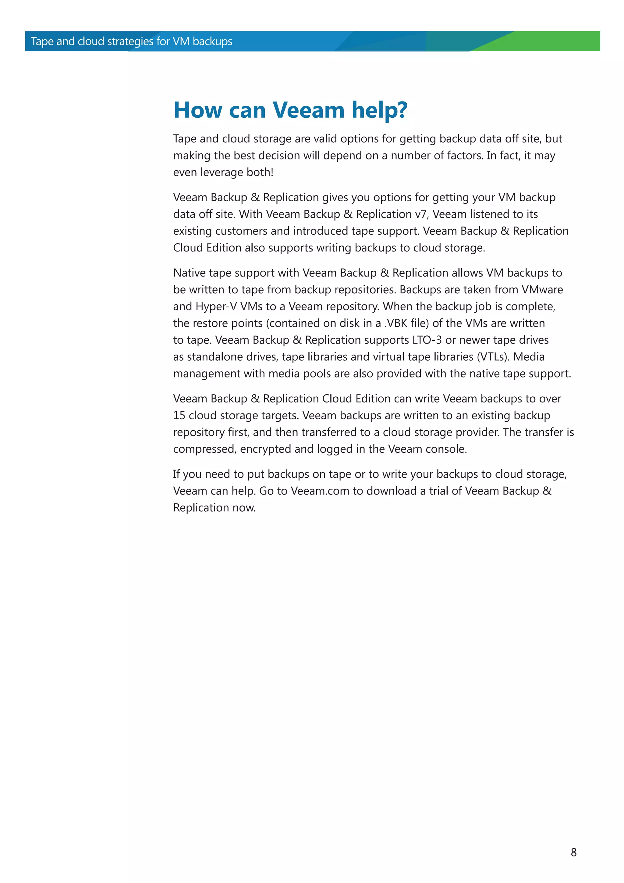 Tape and cloud strategies for VM backups

How can Veeam help?
Tape and cloud storage are valid options for getting backup data off site, but
making the best decision will depend on a number of factors. In fact, it may
even leverage both!
Veeam Backup & Replication gives you options for getting your VM backup
data off site. With Veeam Backup & Replication v7, Veeam listened to its
existing customers and introduced tape support. Veeam Backup & Replication
Cloud Edition also supports writing backups to cloud storage.
Native tape support with Veeam Backup & Replication allows VM backups to
be written to tape from backup repositories. Backups are taken from VMware
and Hyper-V VMs to a Veeam repository. When the backup job is complete,
the restore points (contained on disk in a .VBK file) of the VMs are written
to tape. Veeam Backup & Replication supports LTO-3 or newer tape drives
as standalone drives, tape libraries and virtual tape libraries (VTLs). Media
management with media pools are also provided with the native tape support.
Veeam Backup & Replication Cloud Edition can write Veeam backups to over
15 cloud storage targets. Veeam backups are written to an existing backup
repository first, and then transferred to a cloud storage provider. The transfer is
compressed, encrypted and logged in the Veeam console.
If you need to put backups on tape or to write your backups to cloud storage,
Veeam can help. Go to Veeam.com to download a trial of Veeam Backup &
Replication now.

8

 