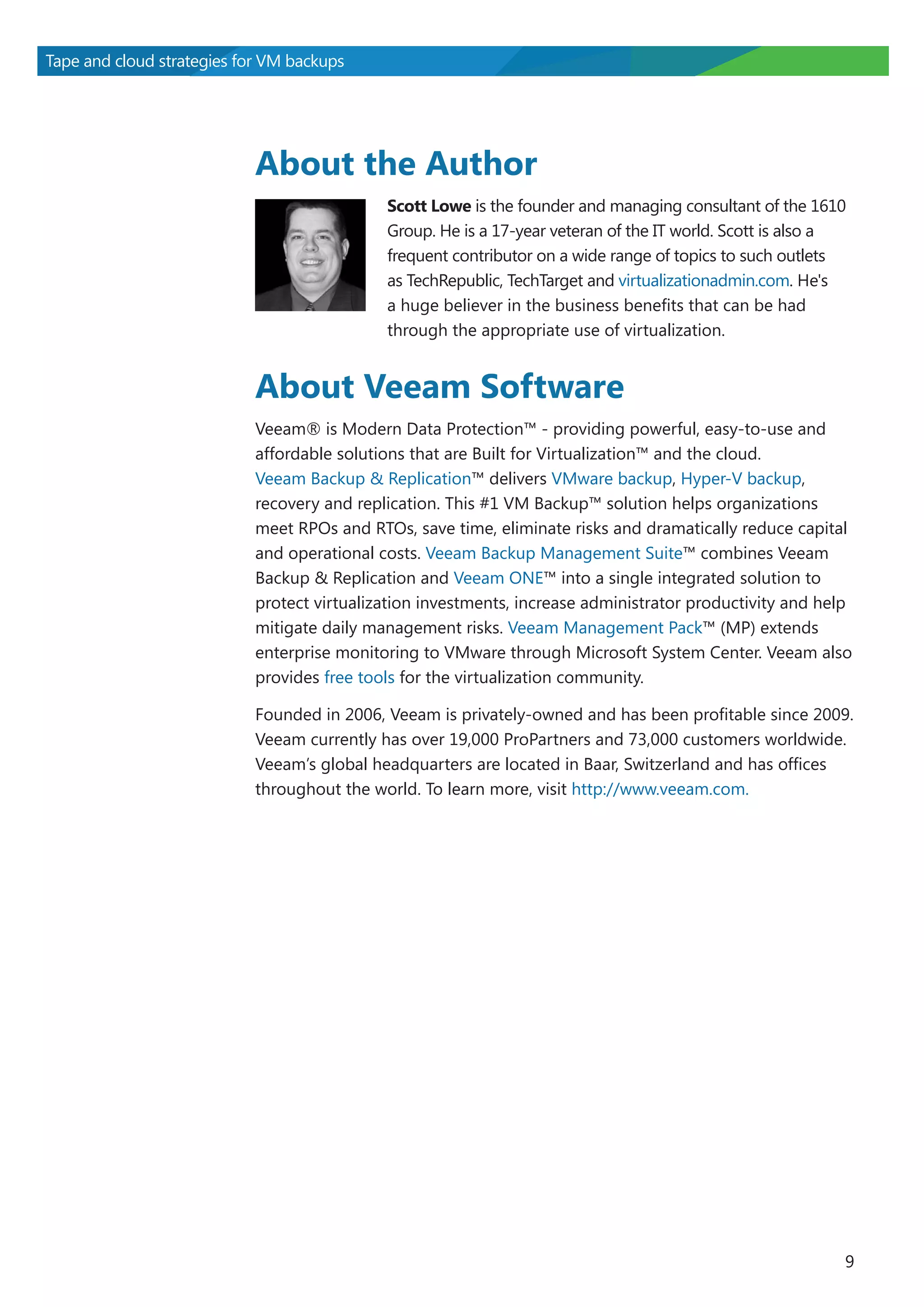 Tape and cloud strategies for VM backups

About the Author
Scott Lowe is the founder and managing consultant of the 1610
Group. He is a 17-year veteran of the IT world. Scott is also a
frequent contributor on a wide range of topics to such outlets
as TechRepublic, TechTarget and virtualizationadmin.com. He's
a huge believer in the business benefits that can be had
through the appropriate use of virtualization.

About Veeam Software
Veeam® is Modern Data Protection™ - providing powerful, easy-to-use and
affordable solutions that are Built for Virtualization™ and the cloud.
Veeam Backup & Replication™ delivers VMware backup, Hyper-V backup,
recovery and replication. This #1 VM Backup™ solution helps organizations
meet RPOs and RTOs, save time, eliminate risks and dramatically reduce capital
and operational costs. Veeam Backup Management Suite™ combines Veeam
Backup & Replication and Veeam ONE™ into a single integrated solution to
protect virtualization investments, increase administrator productivity and help
mitigate daily management risks. Veeam Management Pack™ (MP) extends
enterprise monitoring to VMware through Microsoft System Center. Veeam also
provides free tools for the virtualization community.
Founded in 2006, Veeam is privately-owned and has been profitable since 2009.
Veeam currently has over 19,000 ProPartners and 73,000 customers worldwide.
Veeam’s global headquarters are located in Baar, Switzerland and has offices
throughout the world. To learn more, visit http://www.veeam.com.

9

 