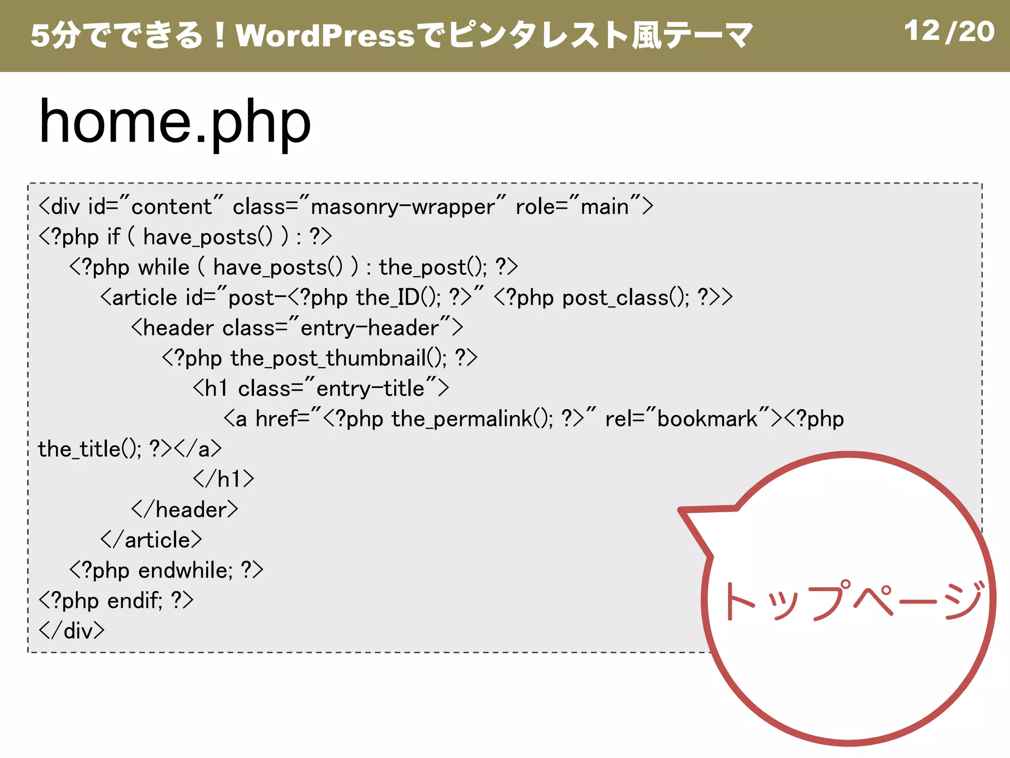 12/20
<div id="content" class="masonry-wrapper" role="main">
<?php if ( have_posts() ) : ?>
<?php while ( have_posts() ) : the_post(); ?>
<article id="post-<?php the_ID(); ?>" <?php post_class(); ?>>
<header class="entry-header">
<?php the_post_thumbnail(); ?>
<h1 class="entry-title">
home.php
5分でできる！WordPressでピンタレスト風テーマ
<h1 class="entry-title">
<a href="<?php the_permalink(); ?>" rel="bookmark"><?php
the_title(); ?></a>
</h1>
</header>
</article>
<?php endwhile; ?>
<?php endif; ?>
</div>
トップページ
 