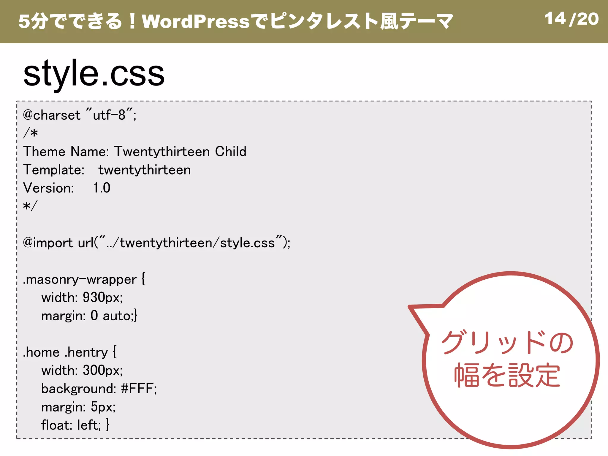 14/20
@charset "utf-8";
/*
Theme Name: Twentythirteen Child
Template: twentythirteen
Version: 1.0
*/
style.css
5分でできる！WordPressでピンタレスト風テーマ
@import url("../twentythirteen/style.css");
.masonry-wrapper {
width: 930px;
margin: 0 auto;}
.home .hentry {
width: 300px;
background: #FFF;
margin: 5px;
float: left; }
グリッドの
幅を設定
 