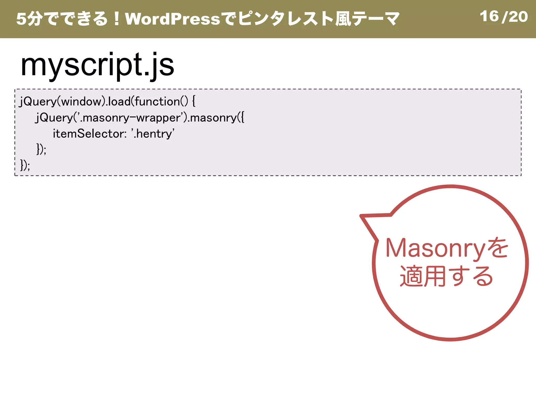 16/20
jQuery(window).load(function() {
jQuery('.masonry-wrapper').masonry({
itemSelector: '.hentry'
});
});
myscript.js
5分でできる！WordPressでピンタレスト風テーマ
Masonryを
適用する
 