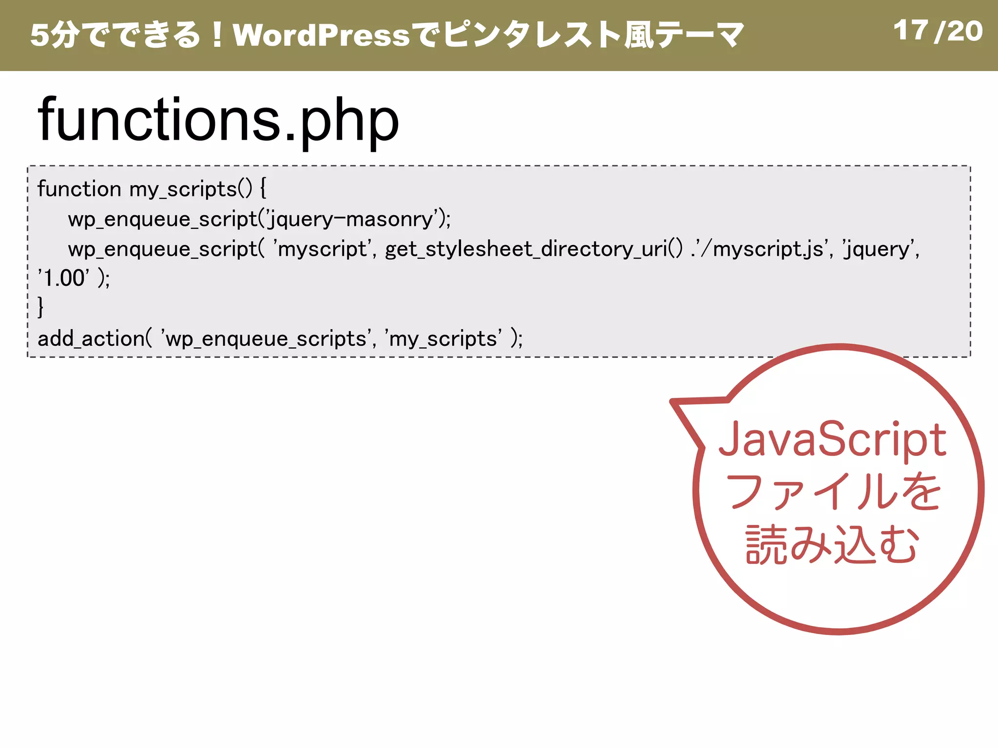 17/20
function my_scripts() {
wp_enqueue_script('jquery-masonry');
wp_enqueue_script( 'myscript', get_stylesheet_directory_uri() .'/myscript.js', 'jquery',
'1.00' );
}
add_action( 'wp_enqueue_scripts', 'my_scripts' );
functions.php
5分でできる！WordPressでピンタレスト風テーマ
JavaScript
ファイルを
読み込む
 
