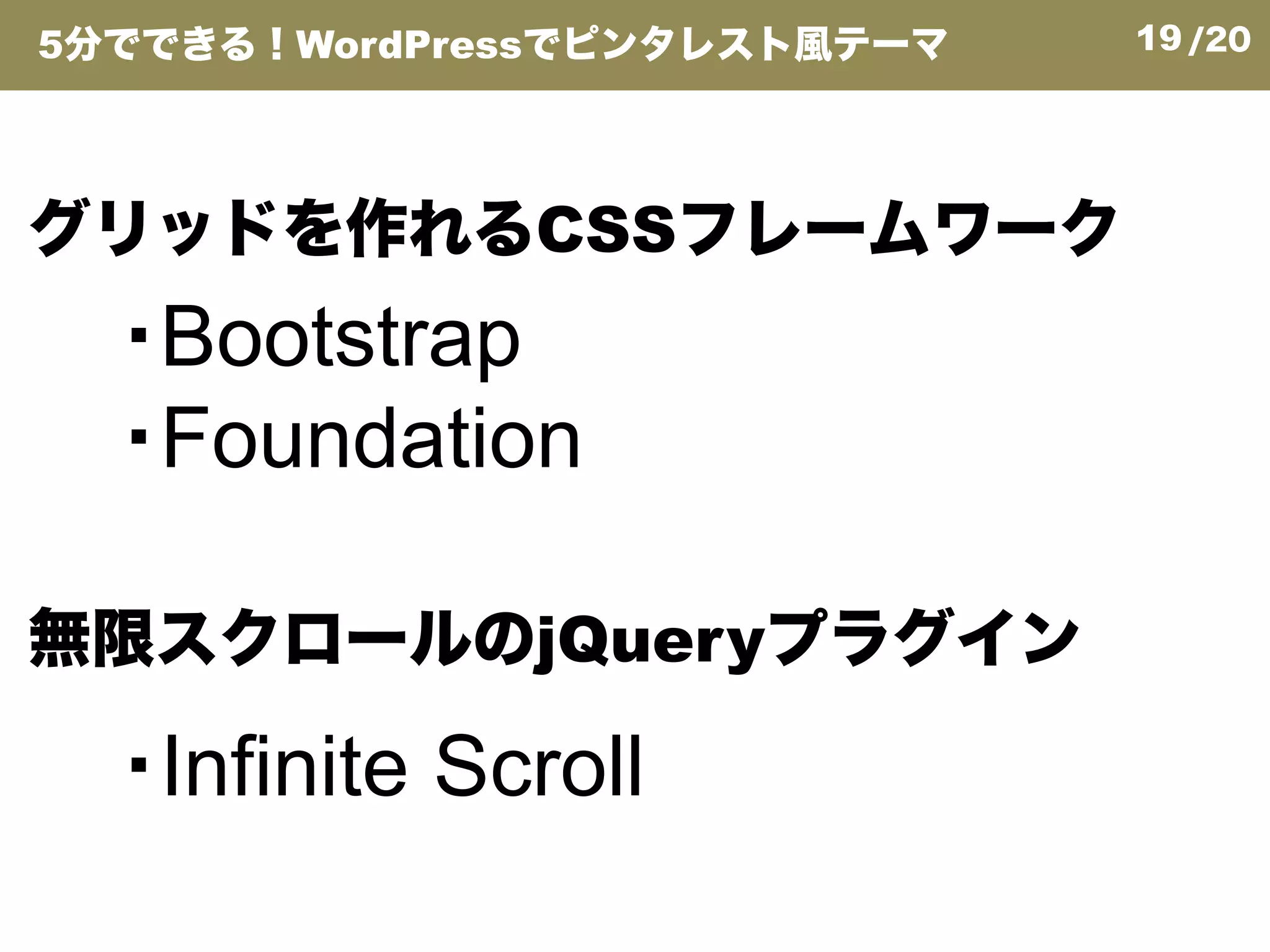 19/20
グリッドを作れるCSSフレームワーク
・Bootstrap
・Foundation
5分でできる！WordPressでピンタレスト風テーマ
無限スクロールのjQueryプラグイン
・Foundation
・Infinite Scroll
 