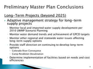 Long-Term Projects (beyond 2025)
 Adaptive management strategy for long-term
supply projects
◦ Monitor local and imported water supply development per
2010 UWMP Scenario Planning
◦ Monitor water demand trends and achievement of GPCD targets
◦ Monitor other regional and statewide water issues affecting
long-term supply options
◦ Provide staff direction on continuing to develop long-term
options
 Colorado River Conveyance
 Camp Pendleton Desalination
◦ Determine implementation of facilities based on needs and cost
efficiencies
10
 