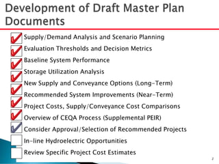 Supply/Demand Analysis and Scenario Planning
Evaluation Thresholds and Decision Metrics
Baseline System Performance
Storage Utilization Analysis
New Supply and Conveyance Options (Long-Term)
Recommended System Improvements (Near-Term)
Project Costs, Supply/Conveyance Cost Comparisons
Overview of CEQA Process (Supplemental PEIR)
Consider Approval/Selection of Recommended Projects
In-line Hydroelectric Opportunities
Review Specific Project Cost Estimates
2
 