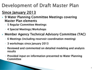 Since January 2013
 9 Water Planning Committee Meetings covering
Master Plan elements
◦ 5 Regular Committee Meetings
◦ 4 Special Meetings/Workshops
 Member Agency Technical Advisory Committee (TAC)
◦ 6 Meetings (including reservoir coordination meeting)
◦ 3 workshops since January 2013
◦ Reviewed and commented on detailed modeling and analysis
results
◦ Provided input on information presented to Water Planning
Committee
3
 
