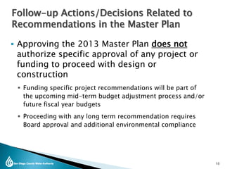  Approving the 2013 Master Plan does not
authorize specific approval of any project or
funding to proceed with design or
construction
 Funding specific project recommendations will be part of
the upcoming mid-term budget adjustment process and/or
future fiscal year budgets
 Proceeding with any long term recommendation requires
Board approval and additional environmental compliance
10
Follow-up Actions/Decisions Related to
Recommendations in the Master Plan
 