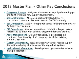  Carryover Storage. Mitigates dry-weather supply-demand gaps
and further delays new supply development.
 Seasonal Storage. Alleviates peak untreated delivery
constraints. Use varies between 40 and 50 TAF annually.
 ESP Completion. Assures supply reliability throughout the Water
Authority service area.
 CIP Completion. Assures operational reliability. Project scope
reassessed to align with current/projected demand profiles.
 Asset Management. Delivery reliability is predicated on
continued functionality of all components of the existing
aqueduct system.
 System Vulnerability. New isolation valves will reduce supply
disruptions during shutdowns of the aqueduct system.
 Hydroelectric Generation. Development opportunities exist at
multiple locations.
12
2013 Master Plan – Other Key Conclusions
 
