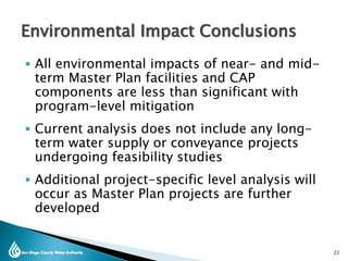  All environmental impacts of near- and mid-
term Master Plan facilities and CAP
components are less than significant with
program-level mitigation
 Current analysis does not include any long-
term water supply or conveyance projects
undergoing feasibility studies
 Additional project-specific level analysis will
occur as Master Plan projects are further
developed
22
Environmental Impact Conclusions
 