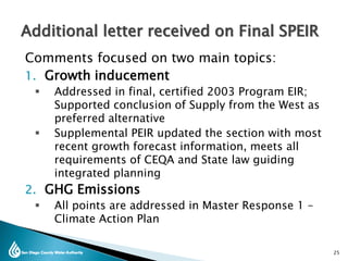 Comments focused on two main topics:
1. Growth inducement
 Addressed in final, certified 2003 Program EIR;
Supported conclusion of Supply from the West as
preferred alternative
 Supplemental PEIR updated the section with most
recent growth forecast information, meets all
requirements of CEQA and State law guiding
integrated planning
2. GHG Emissions
 All points are addressed in Master Response 1 –
Climate Action Plan
Additional letter received on Final SPEIR
25
 