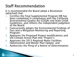 Staff Recommendation
It is recommended the Board adopt a Resolution
(attached) that:
1. Certifies the Final Supplemental Program EIR has
been completed in compliance with the California
Environmental Quality Act (CEQA) and State CEQA
Guidelines, and reflects the independent judgment
of the Board;
2. Concurrently adopts the Environmental Findings of
Fact and a Mitigation Monitoring and Reporting
Program;
3. Approves the Proposed Project modifications and
the Climate Action Plan (the “Project”);
4. Approves the 2013 Regional Water Facilities
Optimization and Master Plan Update; and
5. Authorizes the filing of a Notice of Determination.
27
 