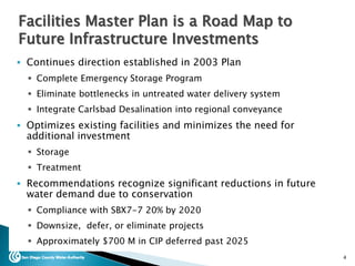  Continues direction established in 2003 Plan
 Complete Emergency Storage Program
 Eliminate bottlenecks in untreated water delivery system
 Integrate Carlsbad Desalination into regional conveyance
 Optimizes existing facilities and minimizes the need for
additional investment
 Storage
 Treatment
 Recommendations recognize significant reductions in future
water demand due to conservation
 Compliance with SBX7-7 20% by 2020
 Downsize, defer, or eliminate projects
 Approximately $700 M in CIP deferred past 2025
4
Facilities Master Plan is a Road Map to
Future Infrastructure Investments
 