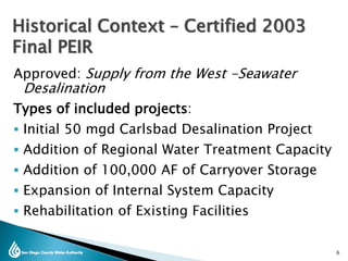 Approved: Supply from the West -Seawater
Desalination
Types of included projects:
 Initial 50 mgd Carlsbad Desalination Project
 Addition of Regional Water Treatment Capacity
 Addition of 100,000 AF of Carryover Storage
 Expansion of Internal System Capacity
 Rehabilitation of Existing Facilities
Historical Context – Certified 2003
Final PEIR
6
 