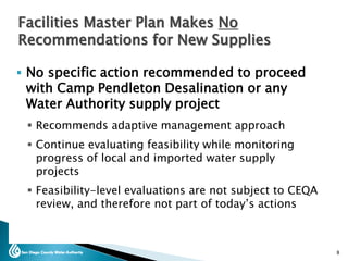  No specific action recommended to proceed
with Camp Pendleton Desalination or any
Water Authority supply project
 Recommends adaptive management approach
 Continue evaluating feasibility while monitoring
progress of local and imported water supply
projects
 Feasibility-level evaluations are not subject to CEQA
review, and therefore not part of today’s actions
8
Facilities Master Plan Makes No
Recommendations for New Supplies
 
