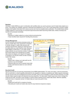 Worklists
Worklists in Kalido MDM are used in combination with workflow when you want to process a set of master data subjects as a
group. The subjects are validated, approved, authorized and published as a unit. This is used extensively to process multiple
subjects which gather information from various sources and must be complete before publication. The worklist feature allows
multiple subjects to move through an enrichment approval process before becoming master data, instead of having to be
handled and processed individually.
    Benefits:
    • Working on multiple subjects as a group reduces processing time
    • Fewer workflow tasks required for handling like processes


Change Management
As your business and business processes evolve, so
will your master data. A key requirement is therefore
to handle changes in master data structure with
changing requirements, keeping an historical record
for cases where you need historical views. Because
Kalido MDM is model-driven, it can easily change
design definition as your business evolves. It supports
time-variant capture and management of master
data values by category, and supports full logging
of changes to not only the model, but also to actual
master data values.
    Benefits:
    • Master data is always up to date with how the
    business is run and managed
    • Reduced effort and cost to maintain timely data
    • Easily audit historical states for more informed
    changes


Security & Audit
Security and audit are of course key requirements of any MDM implementation. For many use cases, a secure environment
with an audit trail is a critical capability, particularly for any regulatory or statutory compliance use. Kalido supports role-based
security, and the role can be assigned at any level in the data. Users can be managed in LDAP and Active Directory. For data
security, Kalido supports object and data-level security using ACLs. For data values, Kalido keeps track of who changed the
model and the data, and when it was changed, as well as history tracking of prior master data values. With this capability,
customers have a “corporate memory” of master data as it was at any point in time.
    Benefits:
    • Bullet-proof audit trail for compliance tracking
    • Recreate prior model and master data views for easy historical comparison analysis.




Copyright © Kalido 2012                                                                                                             11
 
