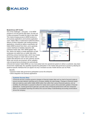 Model-Driven API Toolkit
One of the challenges – and goals – of an MDM
program to not only get the data clean, but also put
in place processes to enable the data to stay clean.
This means bringing access to MDM functions to
the business applications and business application
users. Kalido offers a model-driven toolkit that allows
delivery of direct integration with existing business
applications, including an ability to seamlessly call
Kalido MDM functions from them, and to generate
custom interfaces to facilitate interaction with
published master data. With “MDM applets” like
this, clients can deploy a mobile application so field
employees can easily look up master data when
performing various business tasks, which may include
proposing changes to master data as well as new
master data elements such as new customer records.
When new records are proposed, all the validation
rules and governance processes are automatically
enforced and tracked. Kalido MDM can now more easily hook into operational systems to deliver a sustained, stay-clean
environment. Additionally, this capability expands the participation in the master data governance process by allowing for
audience-specific interfaces that can appear not only in browsers but also mobile devices such as iPads.
    Benefits:
    • Expands master data governance participation across the enterprise
    • Direct integration into business applications

         Customer Success Story
         A financial services company governs changes to financial master data such as chart of account codes to
         ensure accurate statutory reporting and to increase visibility into data lineage. Changes to financial master
         data are made by users within Kalido MDM (rather than within their various financial systems), and via
         workflow, the information is passed to others for review and is used to drive automatic updates in financial
         applications. Central governance gets fast, accurate views of financial performance with less manpower
         spent on consolidated reporting and without the cost and delay of standardizing accounting nomenclature
         across the company.




Copyright © Kalido 2012                                                                                                      12
 