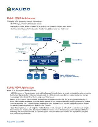 Kalido MDM Architecture
The Kalido MDM architecture consists of three layers:
    • the Data layer, where the data sources reside
    • the Application layer, where the Kalido MDM application is installed and where tasks are run
    • the Presentation layer, which includes the Web Server, J2EE container and the browser




Kalido MDM Application
Kalido MDM is comprised of three modules:
    • MDM Consumer—a Web application designed for all users who need reliable, up-to-date business information to execute
    their tasks and projects. It provides read-only access to all published master data. Consumers can easily raise change
    requests against the data and monitor the progress of the changes.
    • Kalido MDM—the main Web application where models are defined and deployed and all in-progress master data is
    stored. Two Contexts facilitate the rapid flow of large volumes of data from source systems through publication to the wide
    consumer audience. The Contexts represent data that has been published and is visible in the MDM Consumer (Master
    Context) and data that requires more work (Working Context).
    • Data Matching Module—a fully integrated module that allows data managers to define, test, save and execute complex
    data matching and mapping rules. It complements MDM’s workflow‐driven data cleansing system with powerful lookup
    technology that allows data stewards to overcome content errors and data inconsistencies that impair data quality and
    slow down typical deployments




Copyright © Kalido 2012                                                                                                      13
 