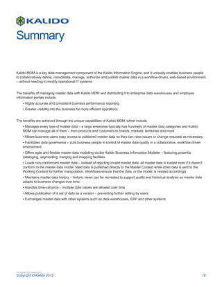 Summary

Kalido MDM is a key data management component of the Kalido Information Engine, and it uniquely enables business people
to collaboratively define, consolidate, manage, authorize and publish master data in a workflow-driven, web-based environment
– without needing to modify operational IT systems.


The benefits of managing master data with Kalido MDM and distributing it to enterprise data warehouses and employee
information portals include:
    • Highly accurate and consistent business performance reporting
    • Greater visibility into the business for more efficient operations


The benefits are achieved through the unique capabilities of Kalido MDM, which include:
    • Manages every type of master data – a large enterprise typically has hundreds of master data categories and Kalido
    MDM can manage all of them – from products and customers to brands, markets, territories and more
    • Allows business users easy access to published master data so they can raise issues or change requests as necessary
    • Facilitates data governance – puts business people in control of master data quality in a collaborative, workflow-driven
    environment
    • Offers agile and flexible master data modeling via the Kalido Business Information Modeler – featuring powerful
    cataloging, segmenting, merging and mapping facilities
    • Loads non-conformant master data – instead of rejecting invalid master data, all master data is loaded even if it doesn’t
    conform to the master data model. Valid data is published directly to the Master Context while other data is sent to the
    Working Context for further manipulation. Workflows ensure that the data, or the model, is revised accordingly
    • Maintains master data history – historic views can be recreated to support audits and historical analysis as master data
    adapts to business changes over time
    • Handles time-variance – multiple date values are allowed over time
    • Allows publication of a set of data as a version – preventing further editing by users
    • Exchanges master data with other systems such as data warehouses, ERP and other systems




DS-MDMTECH04232012
Copyright © Kalido 2012                                                                                                          16
 