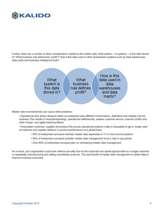 Further, there are a number of other considerations related to the master data: what system – or systems – is this data stored
in? What business rule determines “profit”? How is this data used in other downstream systems such as data warehouses,
data marts and business intelligence tools?




Master data inconsistencies can cause other problems:
      • Operational silos where divisions within an enterprise have different nomenclature, definitions and visibility into the
      business This results in misunderstandings, operational inefficiencies, weaker customer service, channel conflict and
      other margin- and agility-lowering effects
      • Inconsistent customer, supplier and product IDs across operational systems make it impossible to get a “single view”
      of customer and supplier relations or product performance on a global basis
		               • 50% of enterprises surveyed maintain master data separately in 11 or more source systems
		               • 50% of enterprises surveyed consider master data management to be a high or top priority
		               • Over 80% of enterprises surveyed plan on centralizing master data management


As a result, your organization could lose millions annually due to lost cross-sell and upsell opportunities to a single customer,
or repeatedly manufacturing and selling unprofitable products. The real benefit of master data management is better data to
improve business outcomes.




Copyright © Kalido 2012                                                                                                             4
 