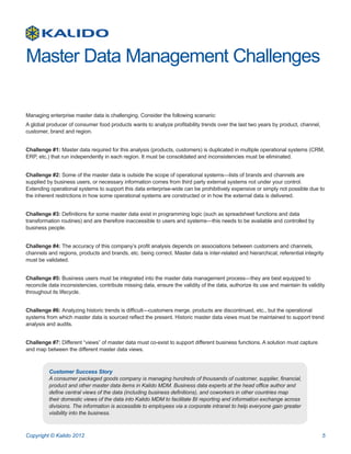 Master Data Management Challenges

Managing enterprise master data is challenging. Consider the following scenario:
A global producer of consumer food products wants to analyze profitability trends over the last two years by product, channel,
customer, brand and region.


Challenge #1: Master data required for this analysis (products, customers) is duplicated in multiple operational systems (CRM,
ERP, etc.) that run independently in each region. It must be consolidated and inconsistencies must be eliminated.


Challenge #2: Some of the master data is outside the scope of operational systems—lists of brands and channels are
supplied by business users, or necessary information comes from third party external systems not under your control.
Extending operational systems to support this data enterprise-wide can be prohibitively expensive or simply not possible due to
the inherent restrictions in how some operational systems are constructed or in how the external data is delivered.


Challenge #3: Definitions for some master data exist in programming logic (such as spreadsheet functions and data
transformation routines) and are therefore inaccessible to users and systems—this needs to be available and controlled by
business people.


Challenge #4: The accuracy of this company’s profit analysis depends on associations between customers and channels,
channels and regions, products and brands, etc. being correct. Master data is inter-related and hierarchical; referential integrity
must be validated.


Challenge #5: Business users must be integrated into the master data management process—they are best equipped to
reconcile data inconsistencies, contribute missing data, ensure the validity of the data, authorize its use and maintain its validity
throughout its lifecycle.


Challenge #6: Analyzing historic trends is difficult—customers merge, products are discontinued, etc., but the operational
systems from which master data is sourced reflect the present. Historic master data views must be maintained to support trend
analysis and audits.


Challenge #7: Different “views” of master data must co-exist to support different business functions. A solution must capture
and map between the different master data views.



          Customer Success Story
          A consumer packaged goods company is managing hundreds of thousands of customer, supplier, financial,
          product and other master data items in Kalido MDM. Business data experts at the head office author and
          define central views of the data (including business definitions), and coworkers in other countries map
          their domestic views of the data into Kalido MDM to facilitate BI reporting and information exchange across
          divisions. The information is accessible to employees via a corporate intranet to help everyone gain greater
          visibility into the business.



Copyright © Kalido 2012                                                                                                            5
 
