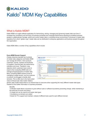 Kalido MDM Key Capabilities
                    ®




What is Kalido MDM?
Kalido MDM is an agile software application for harmonizing, storing, managing and governing master data over time. It
increases the consistency and accuracy of business processes and corporate performance reporting by enabling business
people to collaboratively manage, author and control master data in a workflow-driven environment. It produces a master data
repository from which “golden copy” master data can be distributed to enterprise applications and business people throughout
the organization.


Kalido MDM offers a number of key capabilities which include:




Every MDM Domain Support
A large enterprise typically has hundreds
of master data categories and Kalido MDM
can manage all of them—from products,
customers, brands, markets and territories
to suppliers, financial data, key performance
indicators and more. Therefore, a key
objective which customers have come to
expect when evaluating MDM tools is to
manage all types/domains of master data.
Many competing MDM solutions excel at
managing a single domain, such as customer
or product, but struggle to handle other
domains. This is often due to the hard-coded
nature of those tools’ data model. Kalido’s
generic data model means there is no inherent bias to overcome when supporting the many different master data types
needed to drive better information in business processes.
    Benefits:
    • A flexible model allows a business to grow without code or software boundaries preventing change, while maintaining a
    full audit trail of events and history
    • A single tool can be used for all master data types
    • Consistency as domains are added
    • Easier for IT to support and maintain, instead of different tools used for each different domain




Copyright © Kalido 2012                                                                                                        7
 