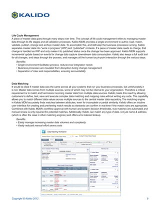 Life Cycle Management
A piece of master data goes through many steps over time. The concept of life cycle management refers to managing master
data through its life stages and all validation processes. Kalido MDM provides a single environment to author, load, match,
validate, publish, change and archive master data. To accomplish this, and still keep the business processes running, Kalido
separates master data into “work in progress” (WIP) and “published” contexts. If a piece of master data needs to change, that
change is handled as WIP and only makes it to published status once the change has been approved. Kalido MDM supports
incremental update based on events for change data capture downstream data consumption. Kalido also keeps a full audit trail
for all changes, and steps through the process, and manages all the human touch-point interaction through the various steps.
    Benefits:
    • Single environment facilitates process, reduces tool integration needs
    • Business processes are insulated from disruption during change management
    • Separation of roles and responsibilities, ensuring accountability




Data Matching
It would be ideal if master data was the same across all your systems that run your business processes, but unfortunately it
is not. Master data comes from multiple sources, some of which may not be internal to your organization. Therefore a critical
requirement is to match and harmonize incoming master data from multiple data sources. Kalido meets this need by allowing
customers to define, test, save and execute complex data matching and mapping rules without writing any code. This capability
allows you to match different data values across multiple sources to the central master data repository. The matching engine
in Kalido MDM accurately finds matches between attributes, even for incomplete or partial similarity. Kalido offers an intuitive
user interface for creating and previewing match results so stewards can confirm in real time if the match rules are appropriate.
Combined with Kalido MDM’s workflow approval with human and system decision thresholds, true matches are automated and
manual review is only required for potential matches. Additionally, Kalido can match any type of data, not just name & address
(which is often the case in other matching engines) and offers error-tolerant lookup.
    Benefits:
    • Easily manage increasing master data volumes and complexity
    • Vastly reduced manual effort saves costs




Copyright © Kalido 2012                                                                                                        9
 