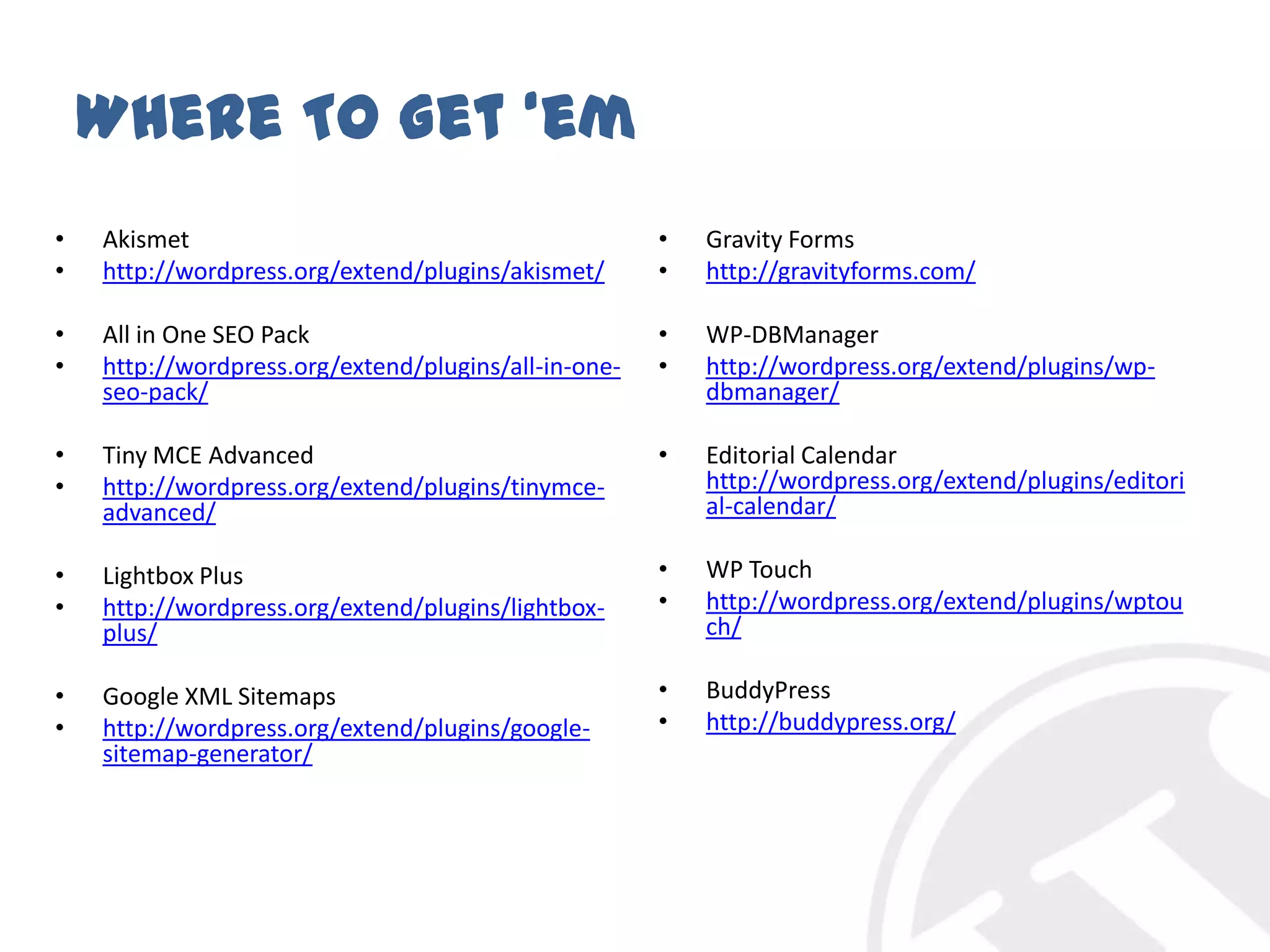 Where To Get ‘emAkismethttp://wordpress.org/extend/plugins/akismet/All in One SEO Packhttp://wordpress.org/extend/plugins/all-in-one-seo-pack/Tiny MCE Advancedhttp://wordpress.org/extend/plugins/tinymce-advanced/Lightbox Plushttp://wordpress.org/extend/plugins/lightbox-plus/Google XML Sitemapshttp://wordpress.org/extend/plugins/google-sitemap-generator/Gravity Formshttp://gravityforms.com/WP-DBManagerhttp://wordpress.org/extend/plugins/wp-dbmanager/Editorial Calendar http://wordpress.org/extend/plugins/editorial-calendar/WP Touchhttp://wordpress.org/extend/plugins/wptouch/BuddyPresshttp://buddypress.org/