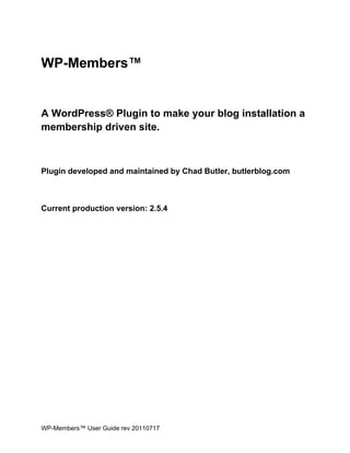 WP-Members™


A WordPress® Plugin to make your blog installation a
membership driven site.



Plugin developed and maintained by Chad Butler, butlerblog.com



Current production version: 2.5.4




WP-Members™ User Guide rev 20110717
 