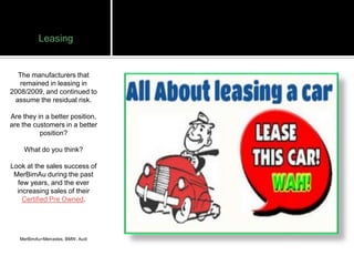 Leasing


  The manufacturers that
   remained in leasing in
2008/2009, and continued to
 assume the residual risk.

Are they in a better position,
are the customers in a better
          position?

    What do you think?

Look at the sales success of
 MerBimAu during the past
  few years, and the ever
  increasing sales of their
    Certified Pre Owned.




   MerBimAu=Mercedes, BMW, Audi
 