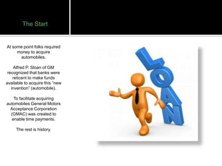 The Start


At some point folks required
     money to acquire
      automobiles.

    Alfred P. Sloan of GM
 recognized that banks were
    reticent to make funds
available to acquire this “new
   invention” (automobile).

    To facilitate acquiring
automobiles General Motors
  Acceptance Corporation
  (GMAC) was created to
   enable time payments.

     The rest is history.
 