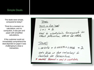 Simple Deals


   The deals were simple,
    compared to today?

  Think for a moment: no
    calculators, and no
 computers, it was pen and
   paper with simplified
       calculations.

  If the customer could not
immediately comprehend the
deal depicted on paper it was
    challenging to close a
          transaction.
 