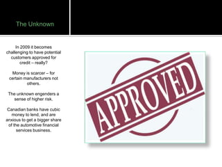 The Unknown


     In 2009 it becomes
challenging to have potential
  customers approved for
        credit – really?

  Money is scarcer – for
 certain manufacturers not
          others.

 The unknown engenders a
   sense of higher risk.

 Canadian banks have cubic
   money to lend, and are
anxious to get a bigger share
 of the automotive financial
      services business.
 