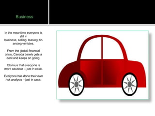 Business


In the meantime everyone is
            still in
business, selling, leasing, fin
       ancing vehicles.

  From the global financial
crisis, Canada barely gets a
 dent and keeps on going.

 Obvious that everyone is
more cautious – just in case.

Everyone has done their own
 risk analysis – just in case.
 