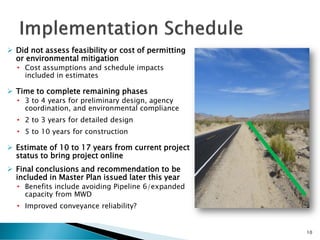  Did not assess feasibility or cost of permitting
or environmental mitigation
• Cost assumptions and schedule impacts
included in estimates
 Time to complete remaining phases
• 3 to 4 years for preliminary design, agency
coordination, and environmental compliance
• 2 to 3 years for detailed design
• 5 to 10 years for construction
 Estimate of 10 to 17 years from current project
status to bring project online
 Final conclusions and recommendation to be
included in Master Plan issued later this year
• Benefits include avoiding Pipeline 6/expanded
capacity from MWD
• Improved conveyance reliability?
10
 