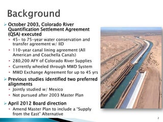  October 2003, Colorado River
Quantification Settlement Agreement
(QSA) executed
• 45- to 75-year water conservation and
transfer agreement w/ IID
• 110-year canal lining agreement (All
American and Coachella Canals)
• 280,200 AFY of Colorado River Supplies
• Currently wheeled through MWD System
• MWD Exchange Agreement for up to 45 yrs
 Previous studies identified two preferred
alignments
• Jointly studied w/ Mexico
• Not pursued after 2003 Master Plan
 April 2012 Board direction
• Amend Master Plan to include a “Supply
from the East” Alternative
2
 