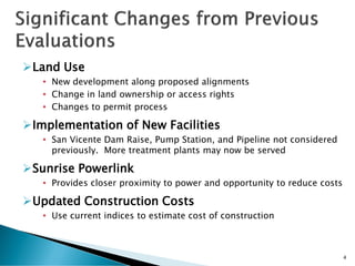 Land Use
• New development along proposed alignments
• Change in land ownership or access rights
• Changes to permit process
Implementation of New Facilities
• San Vicente Dam Raise, Pump Station, and Pipeline not considered
previously. More treatment plants may now be served
Sunrise Powerlink
• Provides closer proximity to power and opportunity to reduce costs
Updated Construction Costs
• Use current indices to estimate cost of construction
4
 