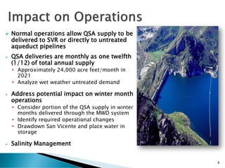  Normal operations allow QSA supply to be
delivered to SVR or directly to untreated
aqueduct pipelines
 QSA deliveries are monthly as one twelfth
(1/12) of total annual supply
• Approximately 24,000 acre feet/month in
2021
• Analyze wet weather untreated demand
 Address potential impact on winter month
operations
• Consider portion of the QSA supply in winter
months delivered through the MWD system
• Identify required operational changes
• Drawdown San Vicente and place water in
storage
 Salinity Management
8
 