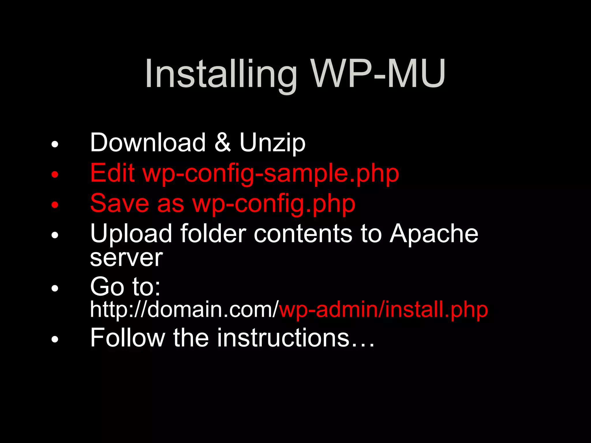 Installing WP-MU
•   Download & Unzip
•   Edit wp-config-sample.php
•   Save as wp-config.php
•   Upload folder contents to Apache
    server
•   Go to:
    http://domain.com/wp-admin/install.php
•   Follow the instructions…
 