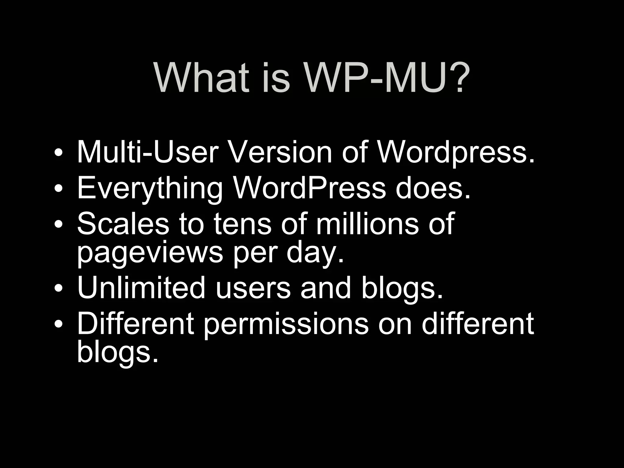 What is WP-MU?
• Multi-User Version of Wordpress.
• Everything WordPress does.
• Scales to tens of millions of
  pageviews per day.
• Unlimited users and blogs.
• Different permissions on different
  blogs.
 