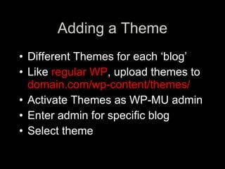 Adding a Theme
• Different Themes for each ‘blog’
• Like regular WP, upload themes to
  domain.com/wp-content/themes/
• Activate Themes as WP-MU admin
• Enter admin for specific blog
• Select theme
 