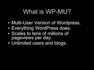 What is WP-MU?
• Multi-User Version of Wordpress.
• Everything WordPress does.
• Scales to tens of millions of
  pageviews per day.
• Unlimited users and blogs.
 