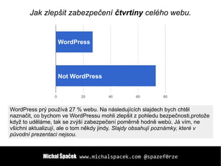 Michal ŠpačekMichal Špaček www.michalspacek.comwww.michalspacek.com @spazef0rze@spazef0rze
WordPress
Not WordPress
Jak zlepšit zabezpečení čtvrtiny celého webu.
WordPress prý používá 27 % webu. Na následujících slajdech bych chtěl
naznačit, co bychom ve WordPressu mohli zlepšit z pohledu bezpečnosti,protože
když to uděláme, tak se zvýší zabezpečení poměrně hodně webů. Já vím, ne
všichni aktualizují, ale o tom někdy jindy. Slajdy obsahují poznámky, které v
původní prezentaci nejsou.
 