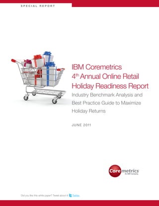 SPECIAL REPORT




                                                 IBM Coremetrics
                                                 4th Annual Online Retail
                                                 Holiday Readiness Report
                                                 Industry Benchmark Analysis and
                                                 Best Practice Guide to Maximize
                                                 Holiday Returns

                                                 J U N E 2 011




Did you like this white paper? Tweet about it!   Twitter.
 