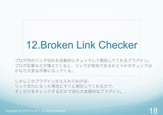 12.Broken Link Checker
      ブログ内のリンク切れを自動的にチェックして報告してくれるプラグイン。
      ブログ記事などが増えてくると、リンクが有効であるかどうかのチェックは
      かなり大変な作業になってくる。

      しかしこのプラグインさえ入れておけば、
      リンク切れになった場合にすぐに報告してくれるので、
      そこだけをチェックするだけで済む大変便利なプラグイン。



Copyright (C) 2012 さいぞう. All Rights Reserved
                                               18
 