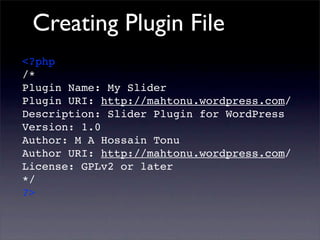 Creating Plugin File
<?php
/*
Plugin Name: My Slider
Plugin URI: http://mahtonu.wordpress.com/
Description: Slider Plugin for WordPress
Version: 1.0
Author: M A Hossain Tonu
Author URI: http://mahtonu.wordpress.com/
License: GPLv2 or later
*/
?>
 